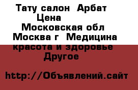 Тату салон “Арбат“ › Цена ­ 2 000 - Московская обл., Москва г. Медицина, красота и здоровье » Другое   